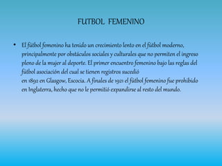 FUTBOL FEMENINO
• El fútbol femenino ha tenido un crecimiento lento en el fútbol moderno,
principalmente por obstáculos sociales y culturales que no permiten el ingreso
pleno de la mujer al deporte. El primer encuentro femenino bajo las reglas del
fútbol asociación del cual se tienen registros sucedió
en 1892 en Glasgow, Escocia. A finales de 1921 el fútbol femenino fue prohibido
en Inglaterra, hecho que no le permitió expandirse al resto del mundo.
 
