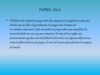 FUTBOL SALA
• El fútbol sala o futsal se juega entre dos equipos de 5 jugadores cada uno,
siendo uno de ellos el guardameta. Se juegan dos tiempos de
20 minutos cada uno. Cada encuentro se juega sobre una superficie de
material sólido de unos 40 por 20metros. El resto de las reglas son
prácticamente iguales a las del fútbol tradicional, con algunas diferencias,
como la falta del fuera de juego y el uso de los pies para efectuar los saques
de banda.
 