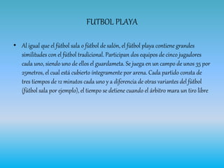 FUTBOL PLAYA
• Al igual que el fútbol sala o fútbol de salón, el fútbol playa contiene grandes
similitudes con el fútbol tradicional. Participan dos equipos de cinco jugadores
cada uno, siendo uno de ellos el guardameta. Se juega en un campo de unos 35 por
25metros, el cual está cubierto íntegramente por arena. Cada partido consta de
tres tiempos de 12 minutos cada uno y a diferencia de otras variantes del fútbol
(fútbol sala por ejemplo), el tiempo se detiene cuando el árbitro mara un tiro libre
 
