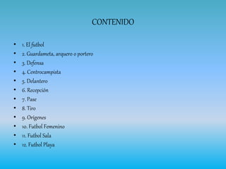 CONTENIDO
• 1. El futbol
• 2. Guardameta, arquero o portero
• 3. Defensa
• 4. Centrocampista
• 5. Delantero
• 6. Recepción
• 7. Pase
• 8. Tiro
• 9. Orígenes
• 10. Futbol Femenino
• 11. Futbol Sala
• 12. Futbol Playa
 