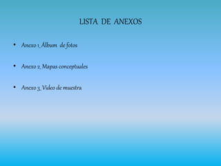 LISTA DE ANEXOS
• Anexo 1_ Álbum de fotos
• Anexo 2_ Mapas conceptuales
• Anexo 3_ Video de muestra
 