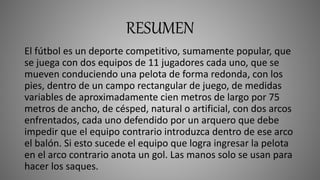 RESUMEN
El fútbol es un deporte competitivo, sumamente popular, que
se juega con dos equipos de 11 jugadores cada uno, que se
mueven conduciendo una pelota de forma redonda, con los
pies, dentro de un campo rectangular de juego, de medidas
variables de aproximadamente cien metros de largo por 75
metros de ancho, de césped, natural o artificial, con dos arcos
enfrentados, cada uno defendido por un arquero que debe
impedir que el equipo contrario introduzca dentro de ese arco
el balón. Si esto sucede el equipo que logra ingresar la pelota
en el arco contrario anota un gol. Las manos solo se usan para
hacer los saques.
 