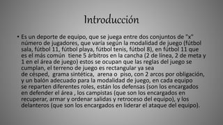 Introducción
• Es un deporte de equipo, que se juega entre dos conjuntos de "x"
número de jugadores, que varía según la modalidad de juego (fútbol
sala, fútbol 11, fútbol playa, fútbol tenis, fútbol 8), en fútbol 11 que
es el más común tiene 5 árbitros en la cancha (2 de línea, 2 de meta y
1 en el área de juego) estos se ocupan que las reglas del juego se
cumplan, el terreno de juego es rectangular ya sea
de césped, grama sintética, arena o piso, con 2 arcos por obligación,
y un balón adecuado para la modalidad de juego, en cada equipo
se reparten diferentes roles, están los defensas (son los encargados
en defender el área , los campistas (que son los encargados en
recuperar, armar y ordenar salidas y retroceso del equipo), y los
delanteros (que son los encargados en liderar el ataque del equipo).
 