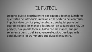 EL FUTBOL
Deporte que se practica entre dos equipos de once jugadores
que tratan de introducir un balón en la portería del contrario
impulsándolo con los pies, la cabeza o cualquier parte del
cuerpo excepto las manos y los brazos; en cada equipo hay un
portero, que puede tocar el balón con las manos, aunque
solamente dentro del área; vence el equipo que logra más
goles durante los 90 minutos que dura el encuentro.
 