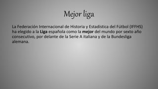 Mejor liga
La Federación Internacional de Historia y Estadística del Fútbol (IFFHS)
ha elegido a la Liga española como la mejor del mundo por sexto año
consecutivo, por delante de la Serie A italiana y de la Bundesliga
alemana.
 
