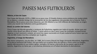 PAISES MAS FUTBOLEROS
México, el dos de Copas
Dos Copas del Mundo (1970 y 1986) no es poca cosa. El Estadio Azteca como emblema de modernidad,
en su época, y siendo testigo de la coronación de los dos jugadores más grandes de la historia: Pelé y
Maradona. No es poca cosa estos blasones, por ello México y sus 120 millones de habitantes se erigen
como una nación tan futbolera como guadalupana.
Brasil, la cumbre del talento
Cinco Copas del Mundo ganadas y centenas de futbolistas regados por todo el mundo, dictan que una
nación como Brasil sea adicta al futbol. Y quizá adicta es decir poco, pues las múltiples competiciones
ligueras a nivel nacional y estatal, así como las copas nacionales en el país sudamericano hacen que sus
más de 800 clubes inscritos compitan por la gloria.
Argentina, el tango de Maradona
Dos veces campeona, una de ellas, en 1986, de la mano (literal) de Diego Armando Maradona. Argentina
es la eterna bohemia del futbol, esa que baila con la pelota llena de talento y ritmo como sus tangos,
pasión efervescente en sus notas y goles, sumado a la fuerza y derroche de sus pasos y garra en la
cancha. Argentina no tiene par, y sus diversas divisiones en el futbol doméstico lo demuestran.
 