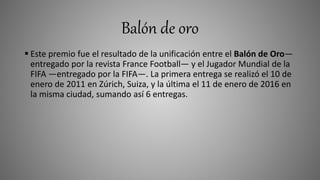 Balón de oro
 Este premio fue el resultado de la unificación entre el Balón de Oro—
entregado por la revista France Football— y el Jugador Mundial de la
FIFA —entregado por la FIFA—. La primera entrega se realizó el 10 de
enero de 2011 en Zúrich, Suiza, y la última el 11 de enero de 2016 en
la misma ciudad, sumando así 6 entregas.
 