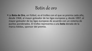 Botín de oro
 La Bota de Oro, en fútbol, es el trofeo con el que se premia cada año,
desde 1968, al mayor goleador de las ligas europeas y, desde 1997, al
mayor goleador de las ligas europeas de acuerdo con un sistema de
puntos ponderados. El trofeo representa a una bota dorada de la
marca Adidas, sponsor del premio.
 