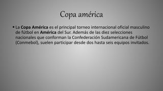 Copa américa
 La Copa América es el principal torneo internacional oficial masculino
de fútbol en América del Sur. Además de las diez selecciones
nacionales que conforman la Confederación Sudamericana de Fútbol
(Conmebol), suelen participar desde dos hasta seis equipos invitados.
 