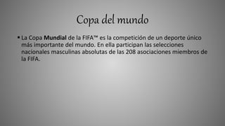 Copa del mundo
 La Copa Mundial de la FIFA™ es la competición de un deporte único
más importante del mundo. En ella participan las selecciones
nacionales masculinas absolutas de las 208 asociaciones miembros de
la FIFA.
 