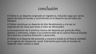 conclusión
El fútbol es un deporte originado en Inglaterra, inducido luego por varios
países de todo el mundo y convirtiendo en el deporte rey de todos los
tiempos.
El fútbol constituye un deporte de Alto Rendimiento y a la vez un
espectáculo de masa que atrae a miles de aficionados.
La incorporación de la práctica masiva del deporte por parte de niños,
jóvenes y veteranos, exigen a los profesionales de la cultura física el estudio
de la técnica, la táctica evolución y desarrollo.
El fútbol es el deporte del presente y crecerá a través en el futuro, también
es un agente de integración social. Está hecho para todo el mundo sin
importar color, cultura o edad.
 