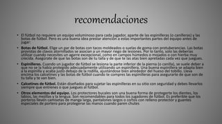recomendaciones
• El fútbol no requiere un equipo voluminoso para cada jugador, aparte de las espinilleras (o canilleras) y las
botas de fútbol. Pero es una buena idea prestar atención a estas importantes partes del equipo antes de
jugar:
• Botas de fútbol. Elige un par de botas con tacos moldeados o suelas de goma con protuberancias. Las botas
provistas de clavos atornillados se asocian a un mayor riego de lesiones. Por lo tanto, solo las deberías
utilizar cuando necesites un agarre excepcional, como en campos húmedos o mojados o con hierba muy
crecida. Asegúrate de que las botas son de tu talla y de que te las atas bien apretadas cada vez que juegues.
• Espinilleras. Cuando un jugador de fútbol se lesiona la parte inferior de la pierna (o canilla), se suele deber a
que no se la había protegido adecuadamente utilizando un espinillera. Una buena espinillera se adapta bien
a la espinilla y acaba justo debajo de la rodilla, ajustándose bien alrededor del hueso del tobillo. Lleva
encima los calcetines y las botas de fútbol cuando te compres las espinilleras para asegurarte de que son de
tu talla y te van bien.
• Calcetines de fútbol. Están diseñados para sujetar las espinilleras en su sitio con seguridad y debes llevarlos
siempre que entrenes o que juegues al fútbol.
• Otros elementos del equipo. Los protectores bucales son una buena forma de protegerte los dientes, los
labios, las mejillas y la lengua. Son recomendables para todos los jugadores de fútbol. Es preferible que los
porteros lleven camisetas de manga larga, pantalones largos o cortos con relleno protector y guantes
especiales de portero para protegerse las manos cuando paren chutes
 