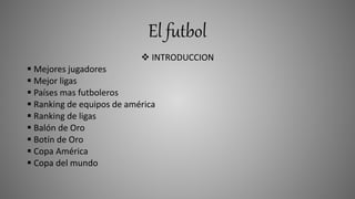El futbol
 INTRODUCCION
 Mejores jugadores
 Mejor ligas
 Países mas futboleros
 Ranking de equipos de américa
 Ranking de ligas
 Balón de Oro
 Botín de Oro
 Copa América
 Copa del mundo
 