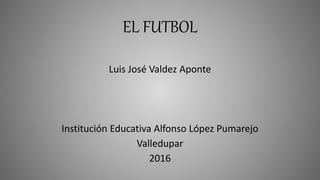 EL FUTBOL
Luis José Valdez Aponte
Institución Educativa Alfonso López Pumarejo
Valledupar
2016
 