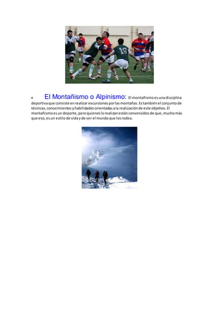  El Montañismo o Alpinismo: El montañismo esunadisciplina
deportivaque consiste enrealizar excursiones porlasmontañas.Estambiénel conjuntode
técnicas, conocimientos yhabilidades orientadasala realizaciónde este objetivo.El
montañismoesun deporte,peroquieneslorealizanestánconvencidosde que,muchomás
que eso,esun estilo de vidayde ver el mundoque losrodea.
 
