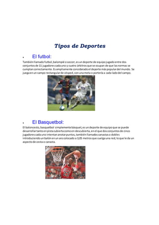 Tipos de Deportes
 El futbol:
Tambiénllamado futbol,balompié osoccer,esun deporte de equipojugadoentre dos
conjuntosde 11 jugadorescadauno y cuatro árbitrosque se ocupan de que lasnormas se
cumplancorrectamente.Esampliamente consideradoel deporte máspopulardel mundo. Se
juegaenun campo rectangularde césped,conunameta o porteríaa cada ladodel campo.
 El Basquetbol:
El baloncesto, basquetbol simplementebásquet,esun deporte de equipoque se puede
desarrollartantoenpistacubiertacomoen descubierta,enel que dosconjuntosde cinco
jugadorescadauno intentananotarpuntos,tambiénllamadoscanastaso dobles
introduciendounbalónenun arocolocado a 3,05 metrosque cuelgauna red,loque le da un
aspectode cesta o canasta.
 