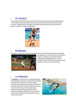  El Voleibol:
Es un deporte donde dosequiposse enfrentansobre unterrenode juegolisoseparadospor
una redcentral,tratandode pasar el balónporencimade la redhacia el suelodel campo
contrario.El balónpuede sertocadoo impulsadocongolpeslimpios,peronopuede ser
parado,sujetado,retenidooacompañado.
 El Béisbol:
Se juegaen unextensocampode césped natural oartificial (conexcepciónde lazonadonde
losjugadoresde laofensivacorrenparaalcanzar
lasbases,ubicadasenlosvérticesdel área
cuadrangularllamadadiamante,y anotar,
llamadalíneadel corredor,yel área del lanzador
donde el terrenoesunalomade tierra).
 La Natación:
La natación esel movimientoyel desplazamientoa
travésdel agua mediante el usode lasextremidades
corporalesypor lo general sinutilizarningún
instrumentooapoyopara avanzar,generalmente la
nataciónse hace para recreación,deporte,ejercicio
o supervivencia.Lossereshumanospueden
contenerlarespiraciónbajoel aguay realizar
nataciónlocomotorarudimentaria,estose puede
hacer semanasdespuésdelnacimientocomouna
respuestaevolutiva.
 
