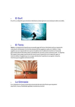  El Surf:
El surf es undeporte que consiste endeslizarse yhacergirosenuna olade pie sobre una tabla.
 El Tenis:
Tenises undeporte de raquetaque se puede jugarde forma individual contraunoponente
individual( individuales ) oentre dosequiposde dosjugadorescadauno ( dobles ).Cada
jugadorusa una raquetade tenis que se encadenaconel cable de encontrarun huecode
goma bolacubiertade fieltrosobre oalrededorde unaredy al área contraria corte . El objetivo
del juegoespara jugarla pelotade tal manera que el oponente noescapazde jugarun
retornoválido. El jugadorque no escapaz de devolverlapelotanovaa ganar unpunto,
mientrasque el jugadorcontrariolohará.
 La Gimnasia:
Es un deporte enel que se ejecutansecuenciasde ejerciciosfísicos que requieren
equilibrio, fuerza,flexibilidad,agilidad,resistenciaycontrol.
 
