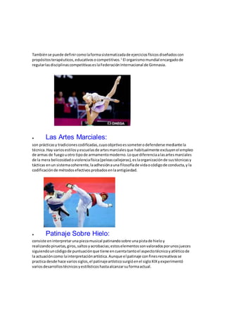 Tambiénse puede definircomolaformasistematizadade ejerciciosfísicosdiseñadoscon
propósitosterapéuticos,educativosocompetitivos.1
El organismomundial encargadode
regularlasdisciplinascompetitivasesla FederaciónInternacional de Gimnasia.
 Las Artes Marciales:
son prácticasy tradicionescodificadas,cuyoobjetivoessometerodefenderse mediante la
técnica.Hay variosestilosyescuelasde artesmarcialesque habitualmente excluyenel empleo
de armas de fuegouotro tipode armamentomoderno.Loque diferenciaalasartesmarciales
de la mera belicosidado violenciafísica(peleascallejeras),eslaorganizaciónde sustécnicasy
tácticas enun sistemacoherente,laadhesiónauna filosofíade vidaocódigode conducta,y la
codificaciónde métodosefectivosprobadosenlaantigüedad.
 Patinaje Sobre Hielo:
consiste eninterpretaruna piezamusical patinandosobre unapistade hielo y
realizando piruetas,giros, saltosyacrobacias;estoselementossonvaloradosporunosjueces
siguiendouncódigode puntuaciónque tiene encuentatantoel aspectotécnicoyatléticode
la actuacióncomo lainterpretaciónartística.Aunque el patinaje confinesrecreativosse
practica desde hace variossiglos,el patinajeartísticosurgióenel sigloXIXyexperimentó
variosdesarrollostécnicosyestilísticoshastaalcanzarsuformaactual.
 