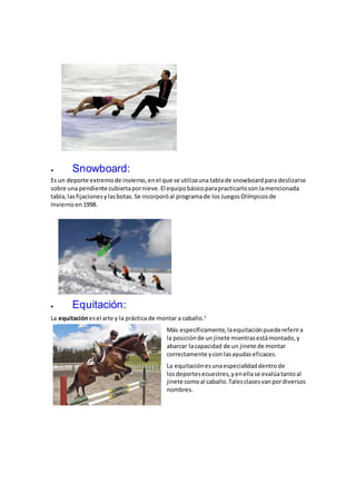  Snowboard:
Es un deporte extremo de invierno,enel que se utilizauna tablade snowboard para deslizarse
sobre una pendiente cubiertapornieve.El equipobásicoparapracticarloson lamencionada
tabla,lasfijaciones ylasbotas.Se incorporóal programade los JuegosOlímpicosde
Invierno en1998.
 Equitación:
La equitaciónesel arte y la práctica de montar a caballo.1
Más específicamente,laequitaciónpuedereferira
la posiciónde un jinete mientrasestámontado,y
abarcar lacapacidad de un jinete de montar
correctamente ycon lasayudaseficaces.
La equitaciónesunaespecialidaddentrode
losdeportesecuestres,yenellase evalúatantoal
jinete comoal caballo.Talesclasesvanpordiversos
nombres.
 