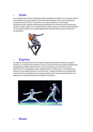  Skate:
Es un deporte que consiste endeslizarsesobre unatabla conruedasy a su vezpoderrealizar
diversidadde trucos,granparte de elloselevandolatabladel sueloyhaciendofigurasy
piruetasconellaenel aire.2
Se practica con un skate ('patineta'enotrospaíses
latinoamericanos),tablade maderaplanaydobladaporlosextremosyque tiene dosejes
(trucks) y cuatro ruedas,ycon 2 rodamientosencadauna de sus4 ruedas,preferentemente
enuna superficie plana,en cualquierlugardonde se puedarodar,yasea enla calle oen
losskateparks.
 Esgrima:
La esgrima,conocidatambiéncomo esgrimadeportivaparadiferenciarlade laesgrima
histórica,esun deporte de combate enel que se enfrentandoscontrincantesdebidamente
protegidos que debenintentartocarse conun arma blanca,en funciónde lacual se
diferenciantresmodalidades: sable, espadayflorete.Sudefiniciónes"arte de defensay
ataque con una espada,florete ounarma similar".Laesgrimamodernaesundeporte de
entretenimientoycompetición,perosiguelasreglasytécnicasque se desarrollaronensu
origenpara unmanejoeficiente de laespadaenlos duelos.
 Boxeo:
 