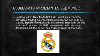 CLUBES MÁS IMPORTANTES DEL MUNDO.
▪ Real Madrid: El Real Madrid Club de Fútbol, más conocido
como Real Madrid, es una entidad polideportiva con sede en
Madrid, España. Fue declarada oficialmente registrada por sus
socios el 6 de marzo de 1902 con el objeto de la práctica y
desarrollo del fútbol si bien sus orígenes datan al año 1900.
 