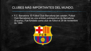 CLUBES MÁS IMPORTANTES DEL MUNDO.
▪ F.C. Barcelona: El Fútbol Club Barcelona (en catalán, Futbol
Club Barcelona) es una entidad polideportiva de Barcelona
(España). Fue fundado como club de fútbol el 29 de noviembre
de 1899.
 