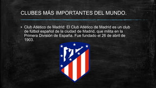 CLUBES MÁS IMPORTANTES DEL MUNDO.
▪ Club Atlético de Madrid: El Club Atlético de Madrid es un club
de fútbol español de la ciudad de Madrid, que milita en la
Primera División de España. Fue fundado el 26 de abril de
1903.
 