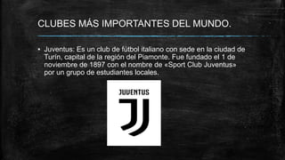 CLUBES MÁS IMPORTANTES DEL MUNDO.
▪ Juventus: Es un club de fútbol italiano con sede en la ciudad de
Turín, capital de la región del Piamonte. Fue fundado el 1 de
noviembre de 1897 con el nombre de «Sport Club Juventus»
por un grupo de estudiantes locales.
 