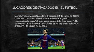 JUGADORES DESTACADOS EN EL FÚTBOL.
▪ Lionel Andrés Messi Cuccittini: (Rosario, 24 de junio de 1987),
conocido como Leo Messi,​ es un futbolista argentino
nacionalizado español, que juega como delantero en el F. C.
Barcelona de la Primera División de España y en la selección
argentina, de la que es capitán.
 