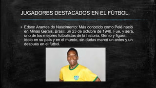 JUGADORES DESTACADOS EN EL FÚTBOL.
▪ Edson Arantes do Nascimento: Más conocido como Pelé nació
en Minas Gerais, Brasil, un 23 de octubre de 1940. Fue, y será,
uno de los mejores futbolistas de la historia. Genio y figura,
ídolo en su país y en el mundo, sin dudas marcó un antes y un
después en el fútbol.
 