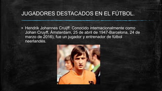 JUGADORES DESTACADOS EN EL FÚTBOL.
▪ Hendrik Johannes Cruijff: Conocido internacionalmente como
Johan Cruyff, Ámsterdam, 25 de abril de 1947-Barcelona, 24 de
marzo de 2016), fue un jugador y entrenador de fútbol
neerlandés.
 