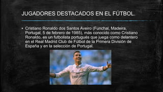 JUGADORES DESTACADOS EN EL FÚTBOL.
▪ Cristiano Ronaldo dos Santos Aveiro (Funchal, Madeira,
Portugal, 5 de febrero de 1985), más conocido como Cristiano
Ronaldo, es un futbolista portugués que juega como delantero
en el Real Madrid Club de Fútbol de la Primera División de
España y en la selección de Portugal.
 