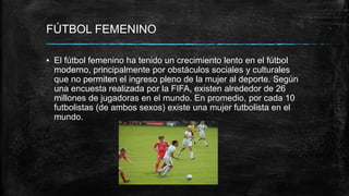 FÚTBOL FEMENINO
▪ El fútbol femenino ha tenido un crecimiento lento en el fútbol
moderno, principalmente por obstáculos sociales y culturales
que no permiten el ingreso pleno de la mujer al deporte. Según
una encuesta realizada por la FIFA, existen alrededor de 26
millones de jugadoras en el mundo. En promedio, por cada 10
futbolistas (de ambos sexos) existe una mujer futbolista en el
mundo.
 
