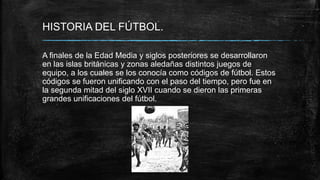 HISTORIA DEL FÚTBOL.
A finales de la Edad Media y siglos posteriores se desarrollaron
en las islas británicas y zonas aledañas distintos juegos de
equipo, a los cuales se los conocía como códigos de fútbol. Estos
códigos se fueron unificando con el paso del tiempo, pero fue en
la segunda mitad del siglo XVII cuando se dieron las primeras
grandes unificaciones del fútbol.
 