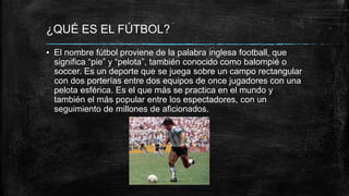 ¿QUÉ ES EL FÚTBOL?
▪ El nombre fútbol proviene de la palabra inglesa football, que
significa “pie” y “pelota”, también conocido como balompié o
soccer. Es un deporte que se juega sobre un campo rectangular
con dos porterías entre dos equipos de once jugadores con una
pelota esférica. Es el que más se practica en el mundo y
también el más popular entre los espectadores, con un
seguimiento de millones de aficionados.
 