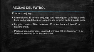 REGLAS DEL FÚTBOL
El terreno de juego
▪ Dimensiones: El terreno de juego será rectangular. La longitud de la
línea de banda deberá ser superior a la longitud de la línea de meta.
▪ Longitud: mínimo 90 m. Máximo 120 m. Anchura: mínimo 45 m.
Máximo 90 m.
▪ Partidos Internacionales: Longitud: mínimo 100 m. Máximo 110 m.
Anchura: mínimo 64 m. Máximo 75 m.
 