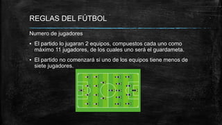 REGLAS DEL FÚTBOL
Numero de jugadores
▪ El partido lo jugaran 2 equipos, compuestos cada uno como
máximo 11 jugadores, de los cuales uno será el guardameta.
▪ El partido no comenzará si uno de los equipos tiene menos de
siete jugadores.
 