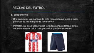 REGLAS DEL FÚTBOL
El equipamiento
▪ Una camiseta, las mangas de esta ropa deberán tener el color
principal de las mangas de la camiseta.
▪ Pantaloneta, si se usan mallas térmicas cortas o largas, estas
deberán tener el color principal de los pantalones cortos.
 