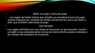 • Balón en juego o fuera de juego
• Las reglas del fútbol indican que el balón se considerará fuera de juego
cuando traspase por completo los límites del terreno por aire o por tierra, o
bien; que el árbitro interrumpa el juego.
• Gol marcado
• Las reglas del fútbol son muy claras en denunciar un gol marcado: cuando
un balón cruza completamente la línea de meta entre los postes verticales y
por debajo del travesaño de la portería.
 
