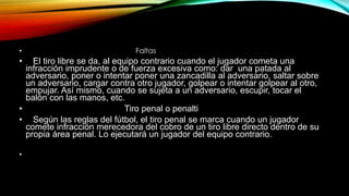 • Faltas
• El tiro libre se da, al equipo contrario cuando el jugador cometa una
infracción imprudente o de fuerza excesiva como: dar una patada al
adversario, poner o intentar poner una zancadilla al adversario, saltar sobre
un adversario, cargar contra otro jugador, golpear o intentar golpear al otro,
empujar. Así mismo, cuando se sujeta a un adversario, escupir, tocar el
balón con las manos, etc.
• Tiro penal o penalti
• Según las reglas del fútbol, el tiro penal se marca cuando un jugador
comete infracción merecedora del cobro de un tiro libre directo dentro de su
propia área penal. Lo ejecutará un jugador del equipo contrario.
•
 