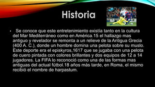 • Se conoce que este entretenimiento existía tanto en la cultura
del Mar Mediterráneo como en América.15 el hallazgo mas
antiguo y revelador se remonta a un relieve de la Antigua Grecia
(400 A. C.), donde un hombre domina una pelota sobre su muslo.
Este deporte era el episkyros,1617 que se jugaba con una pelota
de cuero pintada con colores brillantes y dos equipos de 12 a 14
jugadores. La FIFA lo reconoció como una de las formas mas
antiguas del actual fútbol.18 años más tarde, en Roma, el mismo
recibió el nombre de harpastum.
 