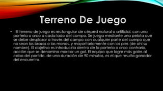• El terreno de juego es rectangular de césped natural o artificial, con una
portería o arco a cada lado del campo. Se juega mediante una pelota que
se debe desplazar a través del campo con cualquier parte del cuerpo que
no sean los brazos o las manos, y mayoritariamente con los pies (de ahí su
nombre). El objetivo es introducirla dentro de la portería o arco contrario,
acción que se denomina marcar un gol. El equipo que logre más goles al
cabo del partido, de una duración de 90 minutos, es el que resulta ganador
del encuentro.
 