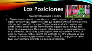 • Guardameta, arquero o portero
• El guardameta, también conocido como portero, arquero o golero, es el
jugador cuyo principal objetivo es evitar que la pelota entre a su meta durante
el juego, acto conocido como gol. El guardameta es el único jugador que
puede tocar la pelota con las manos durante el juego activo, aunque sólo
dentro de su propia área. Cada equipo debe presentar un único guardameta
en su alineación. En caso de que el jugador deba abandonar el terreno de
juego por cualquier motivo, deberá ser sustituido por otro futbolista, ya sea
uno que se encuentre jugando o un sustituto. Este tipo de jugadores deben
llevar una vestimenta diferente a la de sus compañeros.
 