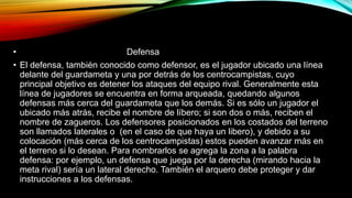 • Defensa
• El defensa, también conocido como defensor, es el jugador ubicado una línea
delante del guardameta y una por detrás de los centrocampistas, cuyo
principal objetivo es detener los ataques del equipo rival. Generalmente esta
línea de jugadores se encuentra en forma arqueada, quedando algunos
defensas más cerca del guardameta que los demás. Si es sólo un jugador el
ubicado más atrás, recibe el nombre de líbero; si son dos o más, reciben el
nombre de zagueros. Los defensores posicionados en los costados del terreno
son llamados laterales o (en el caso de que haya un libero), y debido a su
colocación (más cerca de los centrocampistas) estos pueden avanzar más en
el terreno si lo desean. Para nombrarlos se agrega la zona a la palabra
defensa: por ejemplo, un defensa que juega por la derecha (mirando hacia la
meta rival) sería un lateral derecho. También el arquero debe proteger y dar
instrucciones a los defensas.
 