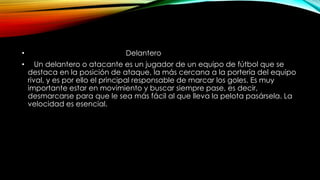 • Delantero
• Un delantero o atacante es un jugador de un equipo de fútbol que se
destaca en la posición de ataque, la más cercana a la portería del equipo
rival, y es por ello el principal responsable de marcar los goles. Es muy
importante estar en movimiento y buscar siempre pase, es decir,
desmarcarse para que le sea más fácil al que lleva la pelota pasársela. La
velocidad es esencial.
 