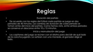• Duración del partido
• De acuerdo con las reglas del fútbol cada partido se juega en dos
periodos de 45 minutos. Los cambios de duración de cada periodo se
toman antes del inicio del partido. Como hemos visto, entre ambos periodos
se conserva un descanso entre 10 y 15 minutos.
• Inicio y reanudación del juego
• Los capitanes del juego se reúnen con el árbitro para decidir de qué lado
de la cancha jugarán. Lo sortean con una moneda, el ganador elige el
lado.
 