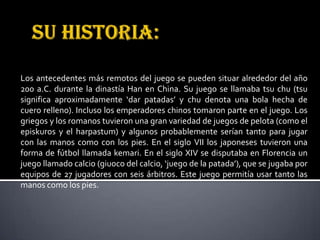 Los antecedentes más remotos del juego se pueden situar alrededor del año
200 a.C. durante la dinastía Han en China. Su juego se llamaba tsu chu (tsu
significa aproximadamente ‘dar patadas’ y chu denota una bola hecha de
cuero relleno). Incluso los emperadores chinos tomaron parte en el juego. Los
griegos y los romanos tuvieron una gran variedad de juegos de pelota (como el
episkuros y el harpastum) y algunos probablemente serían tanto para jugar
con las manos como con los pies. En el siglo VII los japoneses tuvieron una
forma de fútbol llamada kemari. En el siglo XIV se disputaba en Florencia un
juego llamado calcio (giuoco del calcio, ‘juego de la patada’), que se jugaba por
equipos de 27 jugadores con seis árbitros. Este juego permitía usar tanto las
manos como los pies.
 