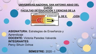 UNIVERSIDAD NACIONAL SAN ANTONIO ABAD DEL
CUSCO
FACULTAD DE EDUCACIÓN Y CIENCIAS DE LA
COMUNICACIÓN
ESCUELA PROFESIONAL DE EDUCACIÓN
ASIGNATURA: Estrategias de Enseñanza y
Aprendizaje
DOCENTE: Victoria Paredes Valverde
INTEGRANTES:
Percy Sihuin Ochoa
SEMESTRE: 2020 - I
 