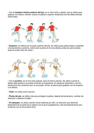 - Con el empeine interior-exterior del pie: es un chut corto y rápido, que se utiliza para
golpeos con efecto, intentar colocar la pelota o superar obstáculos (en las faltas directas
sobre todo).
- Empeine: se realiza con la parte superior del pie. Se utiliza para pases largos y potentes
o lanzamientos a portería, sobre todo cuando el chut se efectúa antes de que la pelota
toque el suelo (chut de volea )
- Con la puntera: es el chut más potente, pero el menos preciso. Se utiliza cuando la
pelota está parada y se puede controlar su trayectoria, en espacios reducidos y con los
adversarios tan próximos que no se puede “armar” la pierna para golpear con el empeine
o el interior.
- Talón: se utiliza como recurso.
- Planta del pie: se utiliza más para proteger la pelota, alejarla del adversario, cambiar de
dirección o detener el balón.
- El cabezazo: se utiliza cuando vienen balones por alto. La dirección que daremos
dependerá de la parte de la cabeza con la que la golpeemos y del acompañamiento que
le demos con el movimiento final.
 